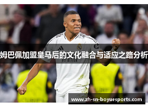 姆巴佩加盟皇马后的文化融合与适应之路分析 姆巴佩加盟皇马后的文化融合与适应之路分析