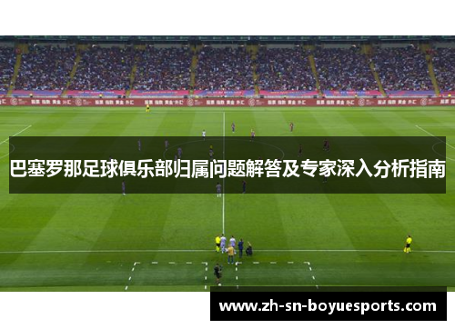 巴塞罗那足球俱乐部归属问题解答及专家深入分析指南