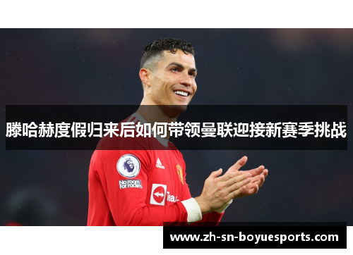 滕哈赫度假归来后如何带领曼联迎接新赛季挑战 滕哈赫度假归来后如何带领曼联迎接新赛季挑战