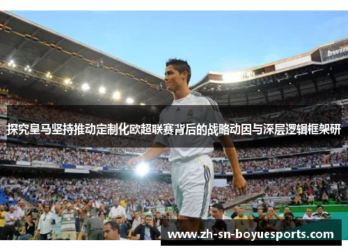 探究皇马坚持推动定制化欧超联赛背后的战略动因与深层逻辑框架研