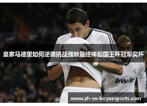 皇家马德里如何逆袭挑战强敌最终捧起国王杯冠军奖杯
