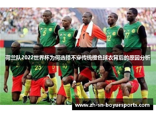 荷兰队2022世界杯为何选择不穿传统橙色球衣背后的原因分析