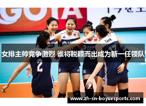 女排主帅竞争激烈 谁将脱颖而出成为新一任领队