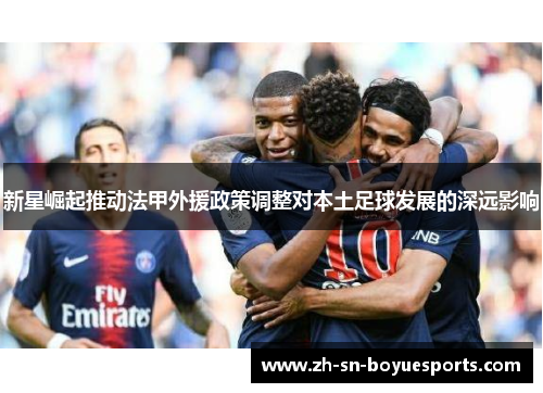新星崛起推动法甲外援政策调整对本土足球发展的深远影响 新星崛起推动法甲外援政策调整对本土足球发展的深远影响