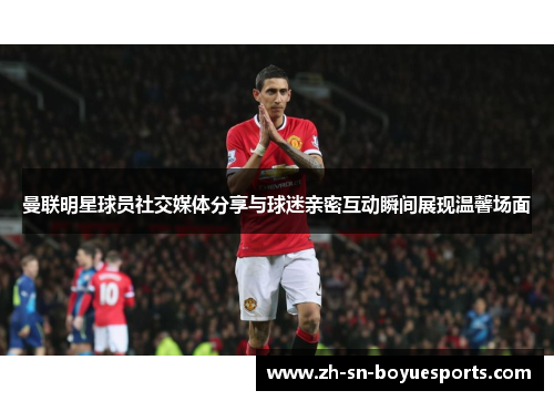 曼联明星球员社交媒体分享与球迷亲密互动瞬间展现温馨场面 曼联明星球员社交媒体分享与球迷亲密互动瞬间展现温馨场面