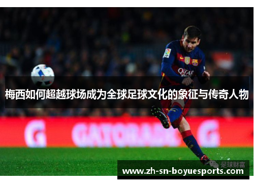 梅西如何超越球场成为全球足球文化的象征与传奇人物