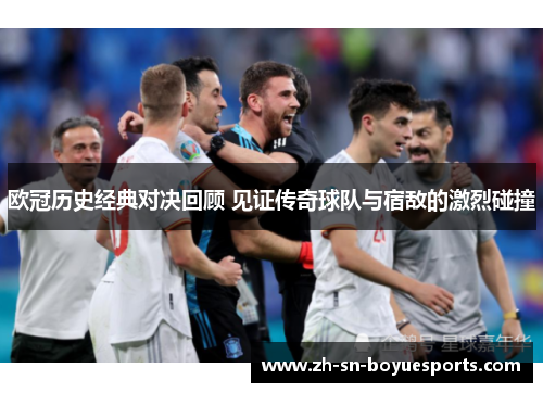 欧冠历史经典对决回顾 见证传奇球队与宿敌的激烈碰撞