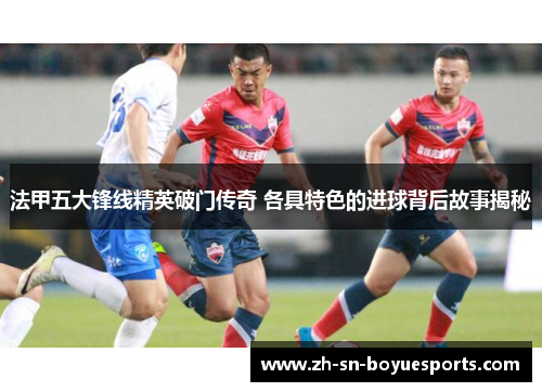法甲五大锋线精英破门传奇 各具特色的进球背后故事揭秘 法甲五大锋线精英破门传奇 各具特色的进球背后故事揭秘