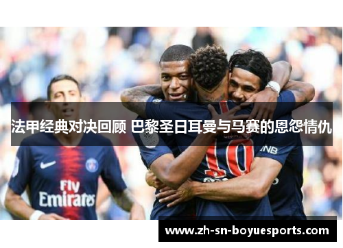 法甲经典对决回顾 巴黎圣日耳曼与马赛的恩怨情仇 法甲经典对决回顾 巴黎圣日耳曼与马赛的恩怨情仇