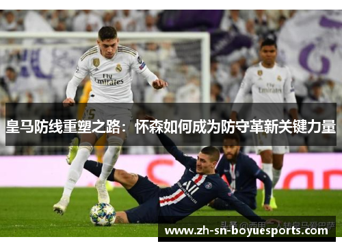 皇马防线重塑之路:怀森如何成为防守革新关键力量 皇马防线重塑之路:怀森如何成为防守革新关键力量